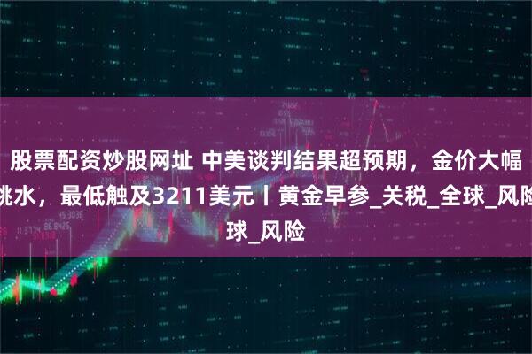 股票配资炒股网址 中美谈判结果超预期，金价大幅跳水，最低触及3211美元丨黄金早参_关税_全球_风险