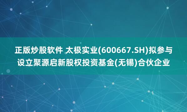 正版炒股软件 太极实业(600667.SH)拟参与设立聚源启新股权投资基金(无锡)合伙企业