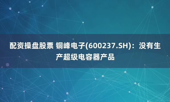 配资操盘股票 铜峰电子(600237.SH)：没有生产超级电容器产品
