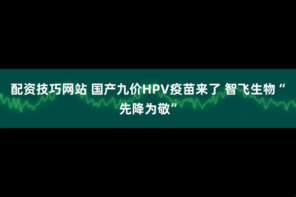 配资技巧网站 国产九价HPV疫苗来了 智飞生物“先降为敬”