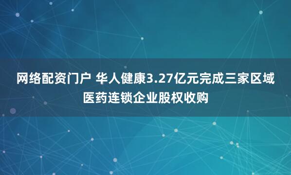 网络配资门户 华人健康3.27亿元完成三家区域医药连锁企业股权收购