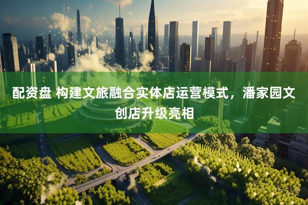配资盘 构建文旅融合实体店运营模式，潘家园文创店升级亮相