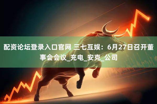 配资论坛登录入口官网 三七互娱：6月27日召开董事会会议_充电_安克_公司