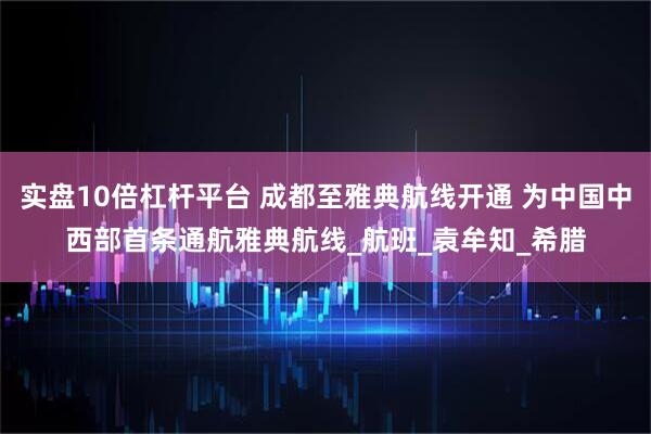 实盘10倍杠杆平台 成都至雅典航线开通 为中国中西部首条通航雅典航线_航班_袁牟知_希腊
