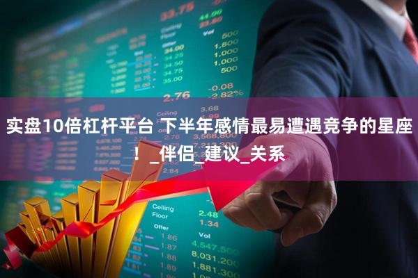 实盘10倍杠杆平台 下半年感情最易遭遇竞争的星座！_伴侣_建议_关系