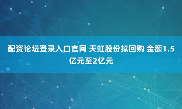 配资论坛登录入口官网 天虹股份拟回购 金额1.5亿元至2亿元