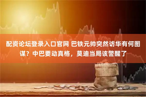 配资论坛登录入口官网 巴铁元帅突然访华有何图谋？中巴要动真格，莫迪当局该警醒了