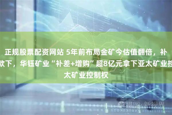 正规股票配资网站 5年前布局金矿今估值翻倍，补偿条款下，华钰矿业“补差+增购”超8亿元拿下亚太矿业控制权
