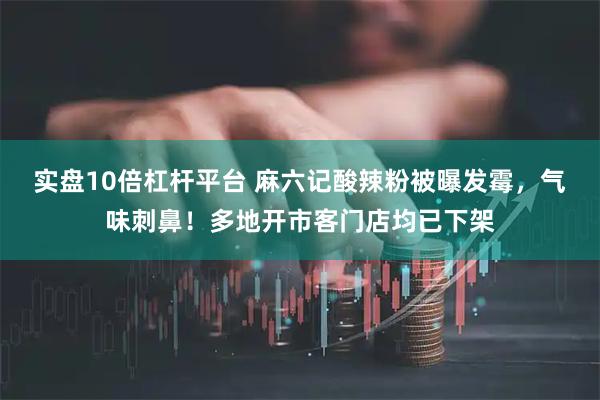 实盘10倍杠杆平台 麻六记酸辣粉被曝发霉，气味刺鼻！多地开市客门店均已下架