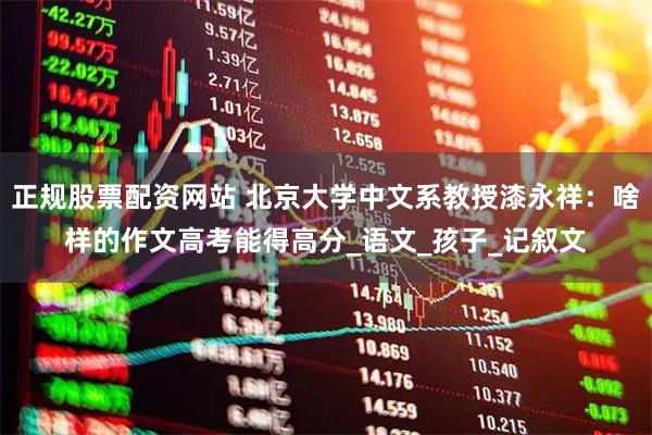 正规股票配资网站 北京大学中文系教授漆永祥：啥样的作文高考能得高分_语文_孩子_记叙文