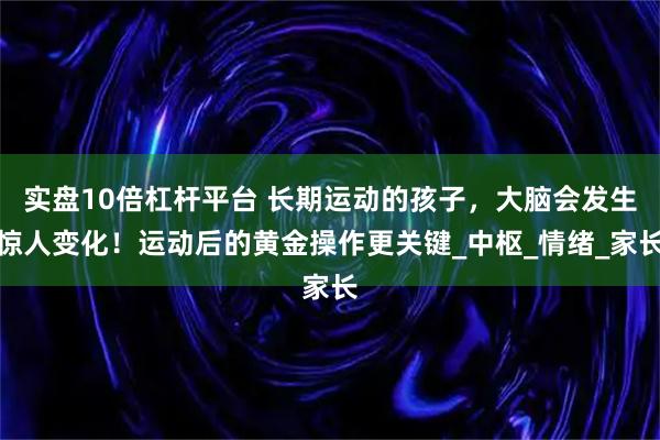 实盘10倍杠杆平台 长期运动的孩子，大脑会发生惊人变化！运动后的黄金操作更关键_中枢_情绪_家长