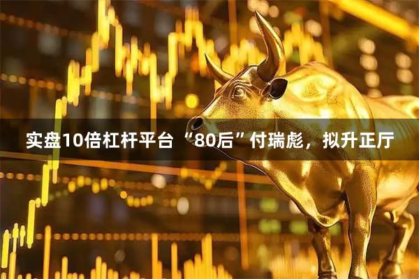 实盘10倍杠杆平台 “80后”付瑞彪，拟升正厅