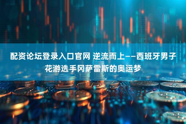 配资论坛登录入口官网 逆流而上——西班牙男子花游选手冈萨雷斯的奥运梦