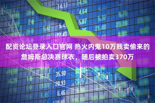 配资论坛登录入口官网 热火内鬼10万贱卖偷来的詹姆斯总决赛球衣，随后被拍卖370万
