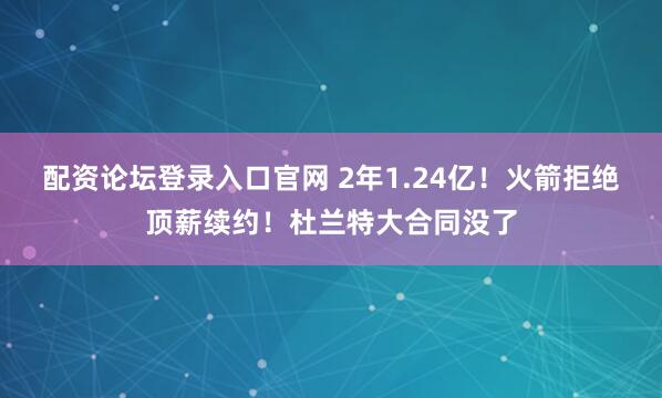 配资论坛登录入口官网 2年1.24亿！火箭拒绝顶薪续约！杜兰特大合同没了