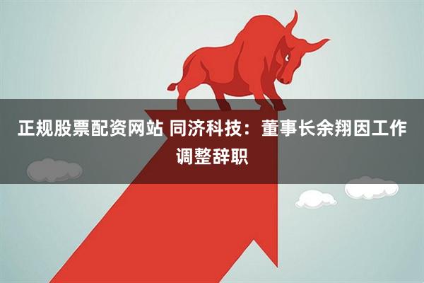 正规股票配资网站 同济科技：董事长余翔因工作调整辞职