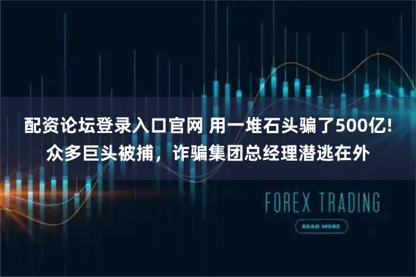 配资论坛登录入口官网 用一堆石头骗了500亿!众多巨头被捕，诈骗集团总经理潜逃在外