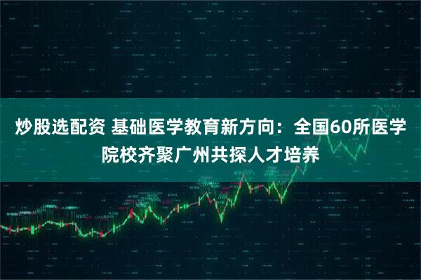 炒股选配资 基础医学教育新方向：全国60所医学院校齐聚广州共探人才培养