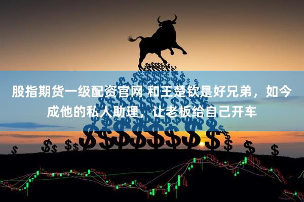 股指期货一级配资官网 和王楚钦是好兄弟，如今成他的私人助理，让老板给自己开车