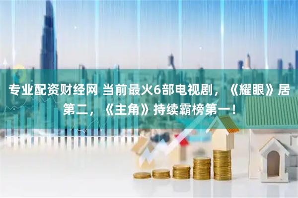 专业配资财经网 当前最火6部电视剧，《耀眼》居第二，《主角》持续霸榜第一！
