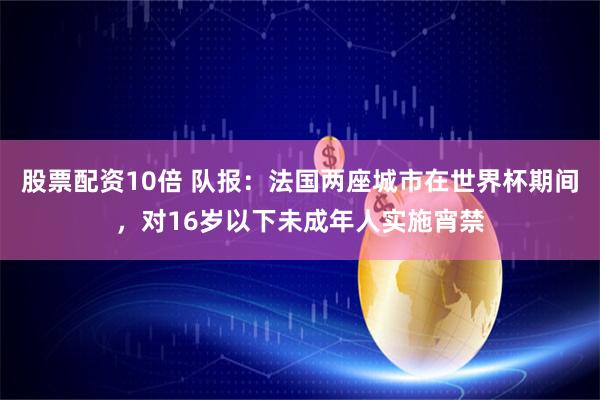 股票配资10倍 队报:法国两座城市在世界杯期间,对16岁以下未成年人实施宵禁