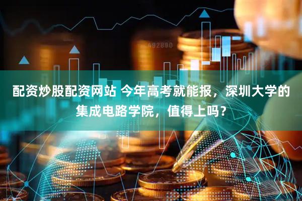 配资炒股配资网站 今年高考就能报，深圳大学的集成电路学院，值得上吗？