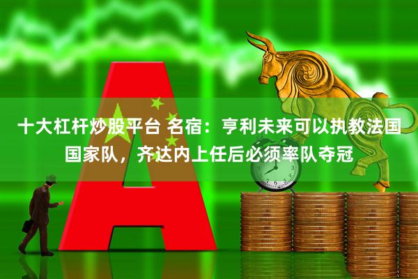十大杠杆炒股平台 名宿:亨利未来可以执教法国国家队,齐达内上任后必须率队夺冠