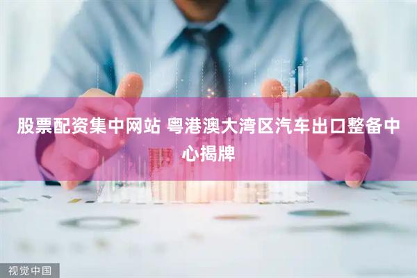 股票配资集中网站 粤港澳大湾区汽车出口整备中心揭牌