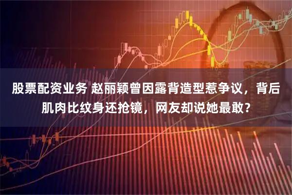 股票配资业务 赵丽颖曾因露背造型惹争议,背后肌肉比纹身还抢镜,网友却说她最敢?