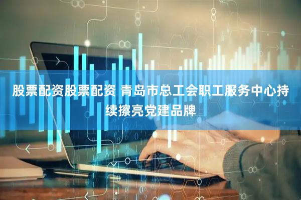 股票配资股票配资 青岛市总工会职工服务中心持续擦亮党建品牌