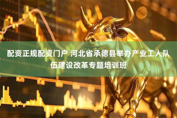 配资正规配资门户 河北省承德县举办产业工人队伍建设改革专题培训班