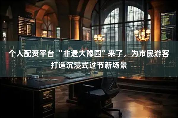 个人配资平台 “非遗大豫园”来了，为市民游客打造沉浸式过节新场景